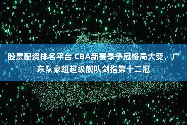 股票配资排名平台 CBA新赛季争冠格局大变，广东队豪组超级舰队剑指第十二冠