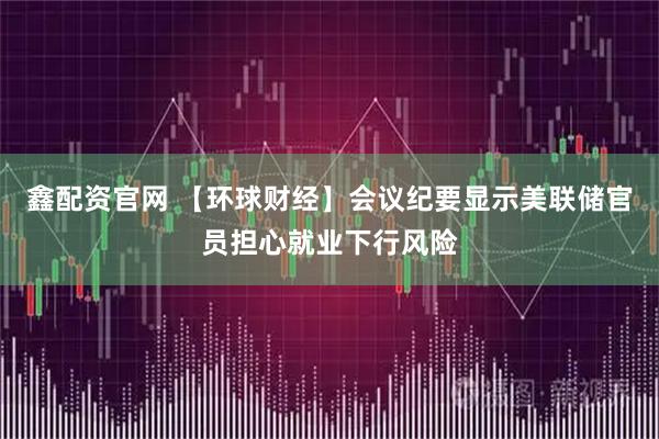 鑫配资官网 【环球财经】会议纪要显示美联储官员担心就业下行风险