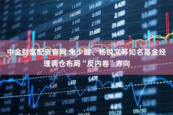 中金财富配资官网 朱少醒、杨锐文等知名基金经理调仓布局“反内卷”方向