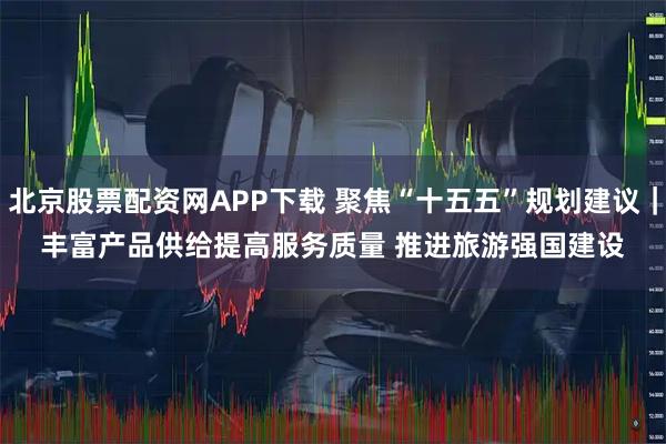北京股票配资网APP下载 聚焦“十五五”规划建议｜丰富产品供给提高服务质量 推进旅游强国建设