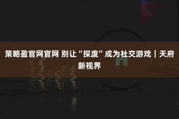 策略盈官网官网 别让“探废”成为社交游戏｜天府新视界