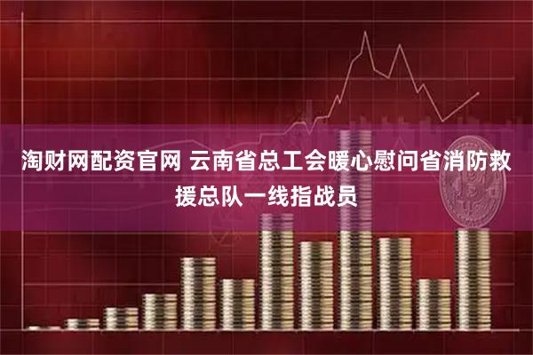 淘财网配资官网 云南省总工会暖心慰问省消防救援总队一线指战员