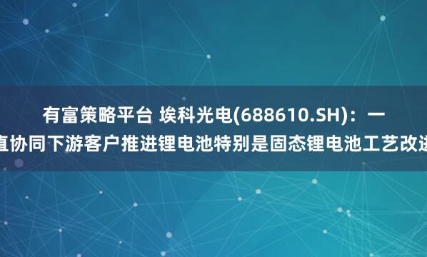 有富策略平台 埃科光电(688610.SH)：一直协同下游客户推进锂电池特别是固态锂电池工艺改进