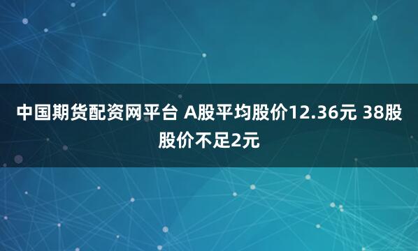 中国期货配资网平台 A股平均股价12.36元 38股股价不足2元