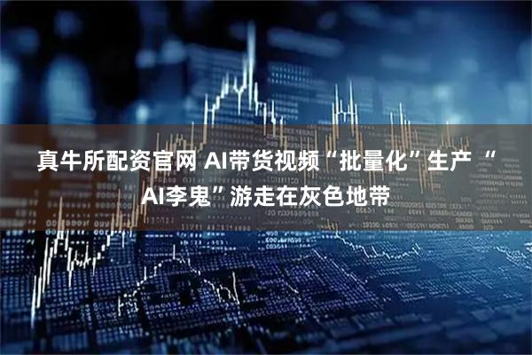 真牛所配资官网 AI带货视频“批量化”生产 “AI李鬼”游走在灰色地带