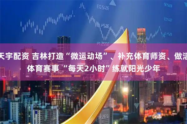 天宇配资 吉林打造“微运动场”、补充体育师资、做活体育赛事 “每天2小时”练就阳光少年