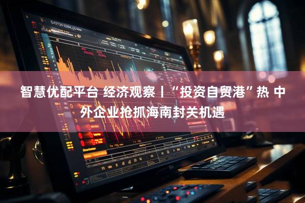 智慧优配平台 经济观察丨“投资自贸港”热 中外企业抢抓海南封关机遇