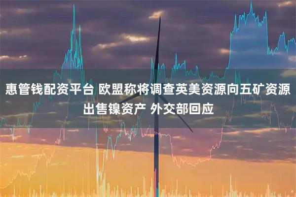 惠管钱配资平台 欧盟称将调查英美资源向五矿资源出售镍资产 外交部回应