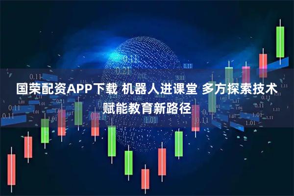 国荣配资APP下载 机器人进课堂 多方探索技术赋能教育新路径