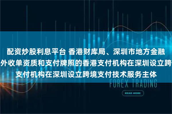 配资炒股利息平台 香港财库局、深圳市地方金融管理局：鼓励取得境外收单资质和支付牌照的香港支付机构在深圳设立跨境支付技术服务主体