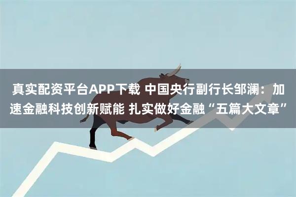 真实配资平台APP下载 中国央行副行长邹澜：加速金融科技创新赋能 扎实做好金融“五篇大文章”