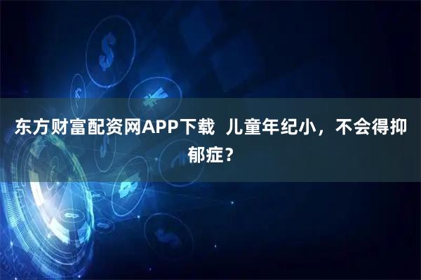 东方财富配资网APP下载  儿童年纪小，不会得抑郁症？