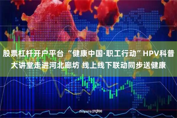 股票杠杆开户平台 “健康中国·职工行动”HPV科普大讲堂走进河北廊坊 线上线下联动同步送健康