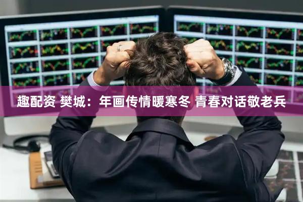 趣配资 樊城：年画传情暖寒冬 青春对话敬老兵