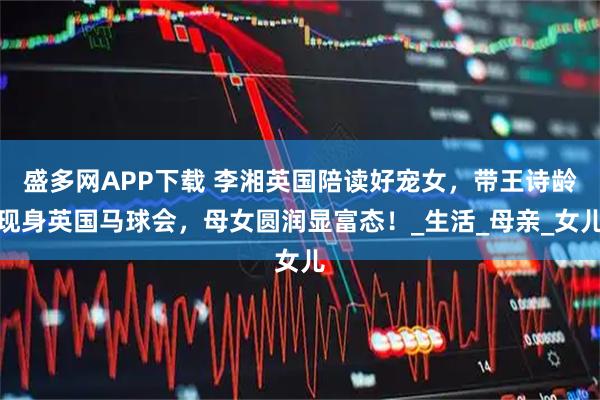 盛多网APP下载 李湘英国陪读好宠女，带王诗龄现身英国马球会，母女圆润显富态！_生活_母亲_女儿