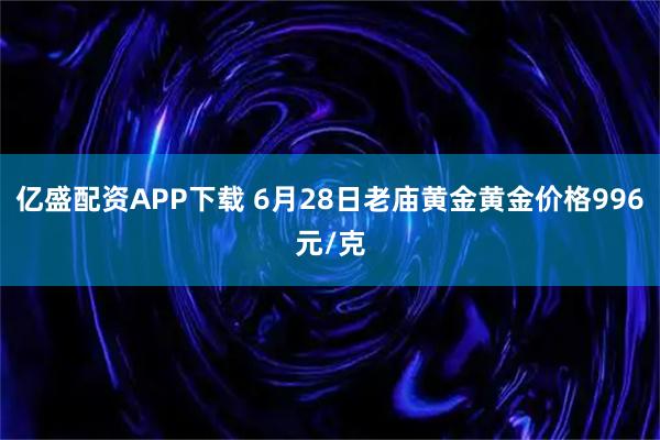 亿盛配资APP下载 6月28日老庙黄金黄金价格996元/克