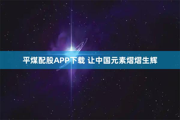 平煤配股APP下载 让中国元素熠熠生辉