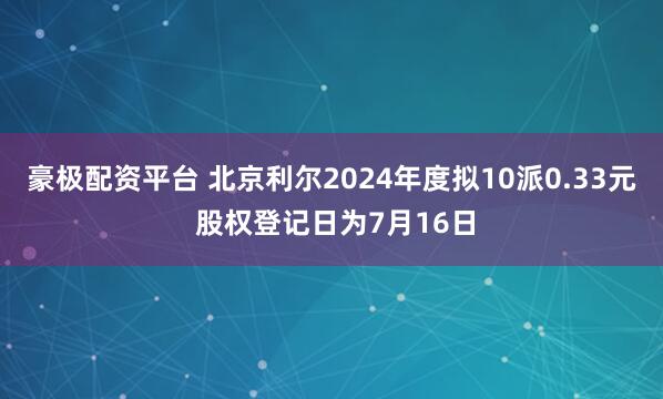 豪极配资平台 北京利尔2024年度拟10派0.33元 股权登记日为7月16日