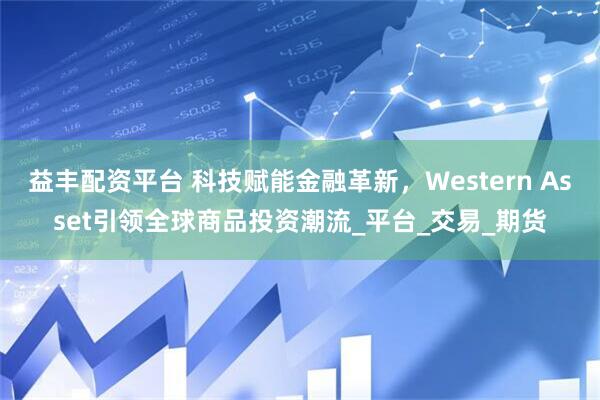 益丰配资平台 科技赋能金融革新，Western Asset引领全球商品投资潮流_平台_交易_期货