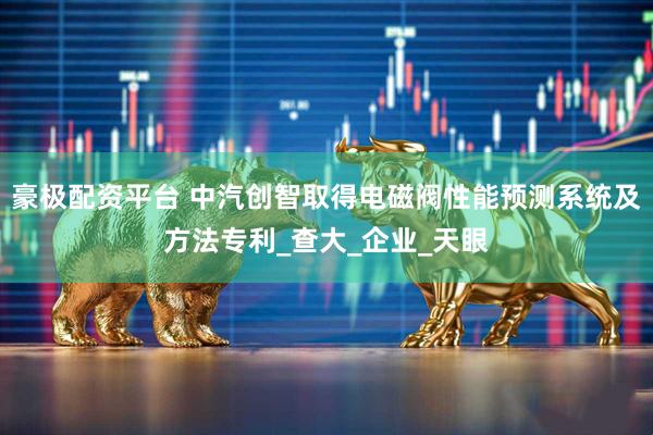 豪极配资平台 中汽创智取得电磁阀性能预测系统及方法专利_查大_企业_天眼