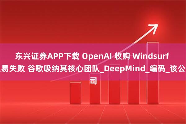 东兴证券APP下载 OpenAI 收购 Windsurf 交易失败 谷歌吸纳其核心团队_DeepMind_编码_该公司