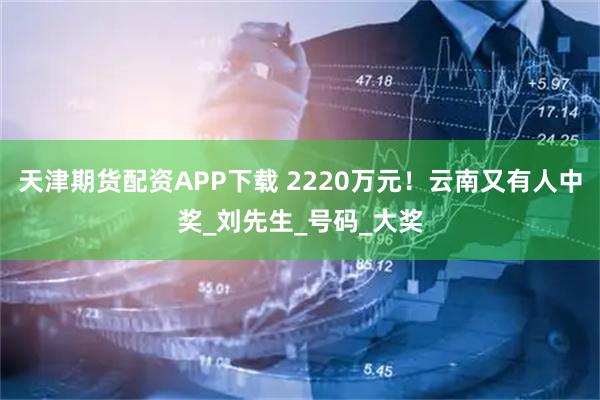 天津期货配资APP下载 2220万元！云南又有人中奖_刘先生_号码_大奖