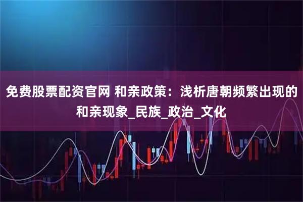 免费股票配资官网 和亲政策：浅析唐朝频繁出现的和亲现象_民族_政治_文化