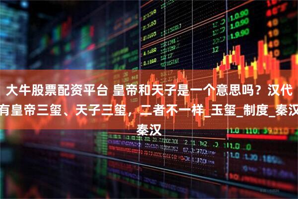 大牛股票配资平台 皇帝和天子是一个意思吗？汉代有皇帝三玺、天子三玺，二者不一样_玉玺_制度_秦汉