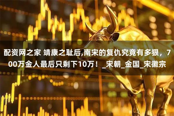 配资网之家 靖康之耻后,南宋的复仇究竟有多狠，700万金人最后只剩下10万！_宋朝_金国_宋徽宗