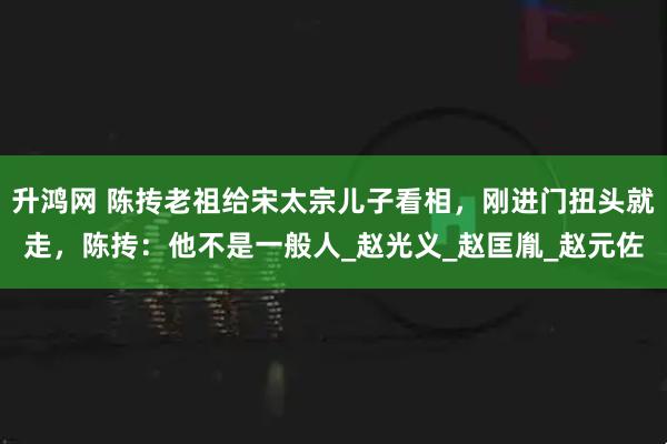 升鸿网 陈抟老祖给宋太宗儿子看相，刚进门扭头就走，陈抟：他不是一般人_赵光义_赵匡胤_赵元佐