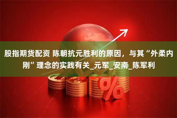 股指期货配资 陈朝抗元胜利的原因，与其“外柔内刚”理念的实践有关_元军_安南_陈军利