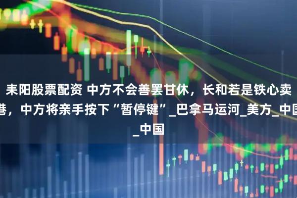 耒阳股票配资 中方不会善罢甘休，长和若是铁心卖港，中方将亲手按下“暂停键”_巴拿马运河_美方_中国