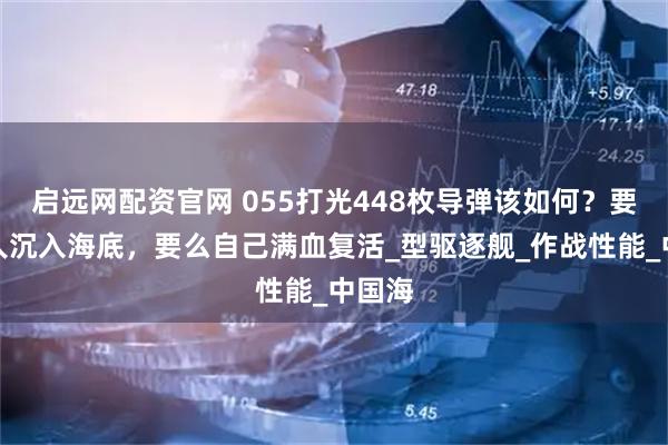 启远网配资官网 055打光448枚导弹该如何？要么敌人沉入海底，要么自己满血复活_型驱逐舰_作战性能_中国海