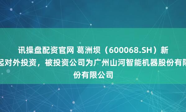 讯操盘配资官网 葛洲坝（600068.SH）新增一起对外投资，被投资公司为广州山河智能机器股份有限公司