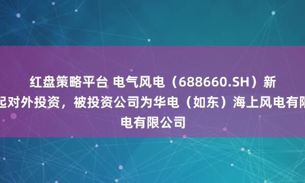 红盘策略平台 电气风电（688660.SH）新增一起对外投资，被投资公司为华电（如东）海上风电有限公司