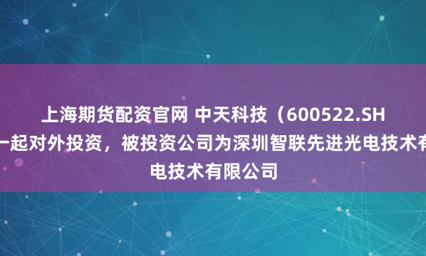 上海期货配资官网 中天科技（600522.SH）新增一起对外投资，被投资公司为深圳智联先进光电技术有限公司