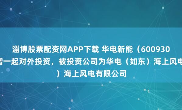淄博股票配资网APP下载 华电新能（600930.SH）新增一起对外投资，被投资公司为华电（如东）海上风电有限公司
