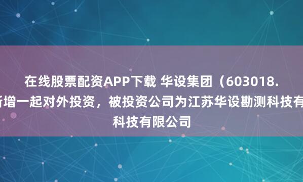 在线股票配资APP下载 华设集团（603018.SH）新增一起对外投资，被投资公司为江苏华设勘测科技有限公司