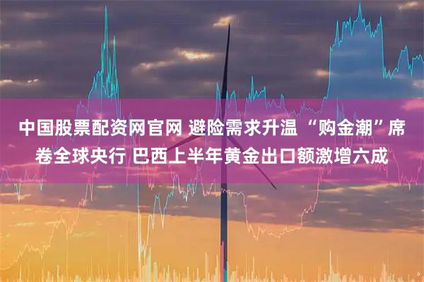 中国股票配资网官网 避险需求升温 “购金潮”席卷全球央行 巴西上半年黄金出口额激增六成