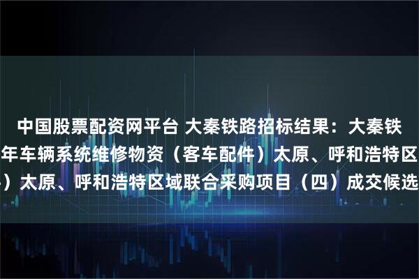 中国股票配资网平台 大秦铁路招标结果：大秦铁路股份有限公司2026年车辆系统维修物资（客车配件）太原、呼和浩特区域联合采购项目（四）成交候选人公示