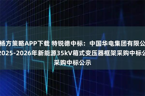 杨方策略APP下载 特锐德中标：中国华电集团有限公司2025-2026年新能源35kV箱式变压器框架采购中标公示