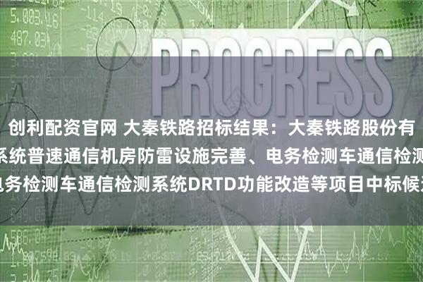 创利配资官网 大秦铁路招标结果：大秦铁路股份有限公司2025年度电务系统普速通信机房防雷设施完善、电务检测车通信检测系统DRTD功能改造等项目中标候选人公示