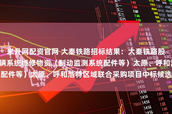 米升网配资官网 大秦铁路招标结果：大秦铁路股份有限公司2026年车辆系统维修物资（制动监测系统配件等）太原、呼和浩特区域联合采购项目中标候选人公示
