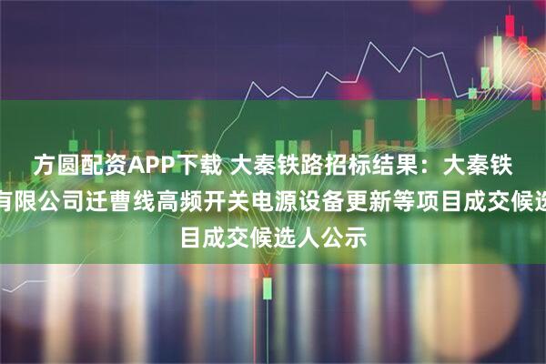 方圆配资APP下载 大秦铁路招标结果：大秦铁路股份有限公司迁曹线高频开关电源设备更新等项目成交候选人公示