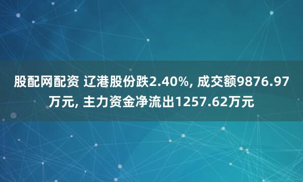 股配网配资 辽港股份跌2.40%, 成交额9876.97万元, 主力资金净流出1257.62万元