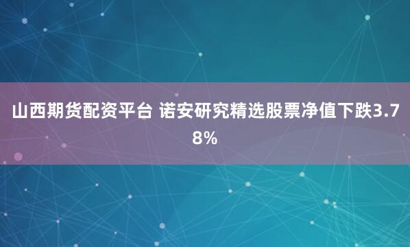 山西期货配资平台 诺安研究精选股票净值下跌3.78%