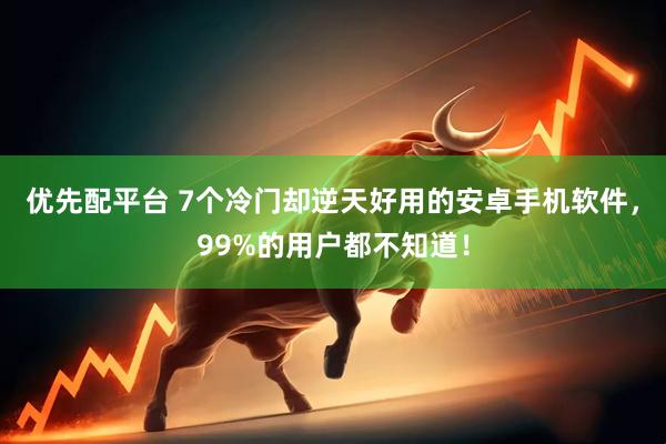 优先配平台 7个冷门却逆天好用的安卓手机软件，99%的用户都不知道！