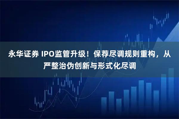 永华证券 IPO监管升级！保荐尽调规则重构，从严整治伪创新与形式化尽调